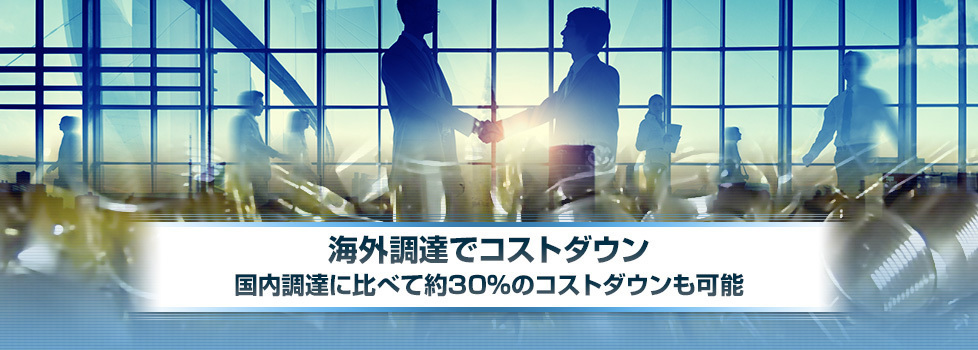 海外調達でコストダウン。国内調達に比べて約30％のコスト削減も可能。