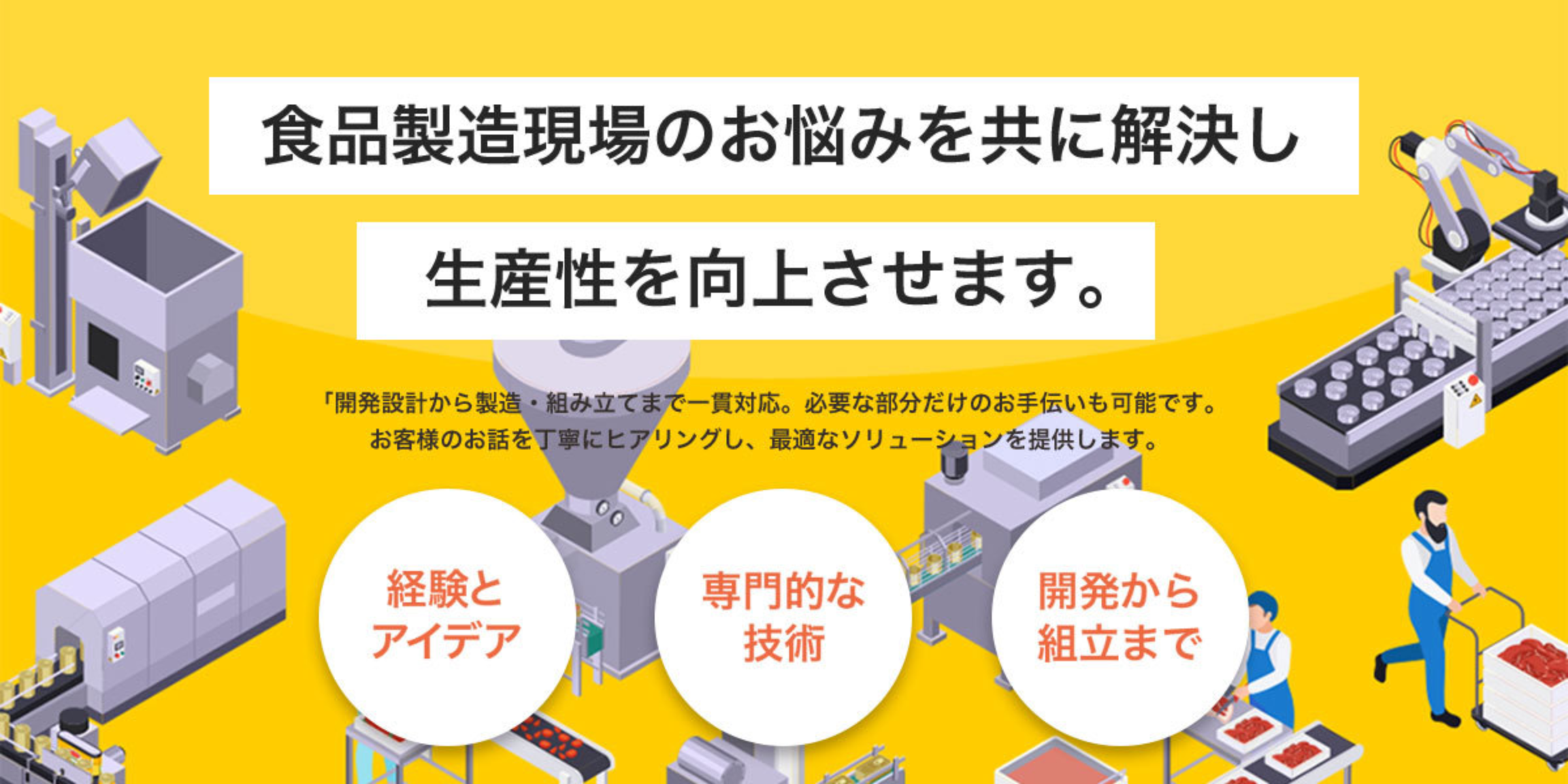 食品製造現場のお悩みを共に解決し生産性を向上させます。開発設計から製造・組立まで一貫対応。必要な部分だけのお手伝いも可能です。詳細はこちらから。