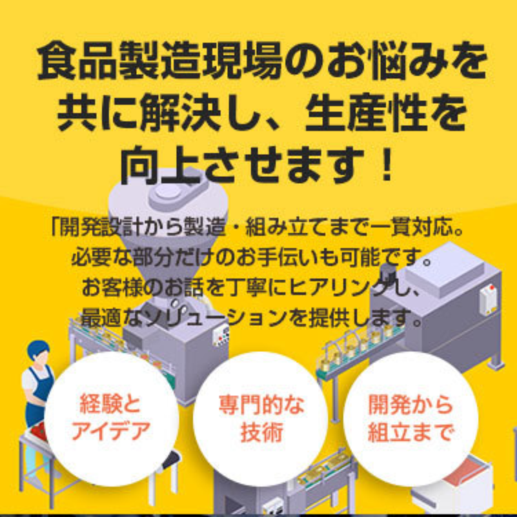 食品製造現場のお悩みを共に解決し生産性を向上させます。開発設計から製造・組立まで一貫対応。必要な部分だけのお手伝いも可能です。詳細はこちらから。